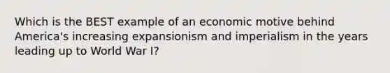 Which is the BEST example of an economic motive behind America's increasing expansionism and imperialism in the years leading up to World War I?