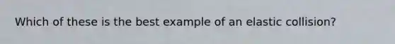 Which of these is the best example of an elastic collision?