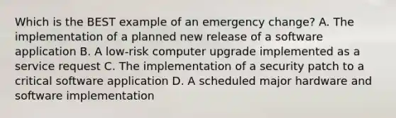 Which is the BEST example of an emergency change? A. The implementation of a planned new release of a software application B. A low-risk computer upgrade implemented as a service request C. The implementation of a security patch to a critical software application D. A scheduled major hardware and software implementation