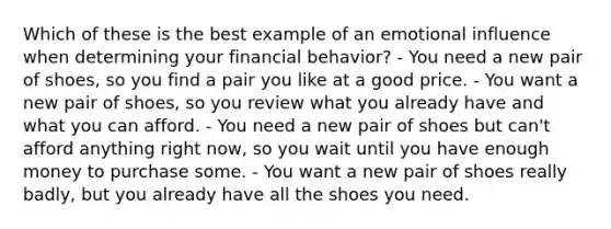 Which of these is the best example of an emotional influence when determining your financial behavior? - You need a new pair of shoes, so you find a pair you like at a good price. - You want a new pair of shoes, so you review what you already have and what you can afford. - You need a new pair of shoes but can't afford anything right now, so you wait until you have enough money to purchase some. - You want a new pair of shoes really badly, but you already have all the shoes you need.