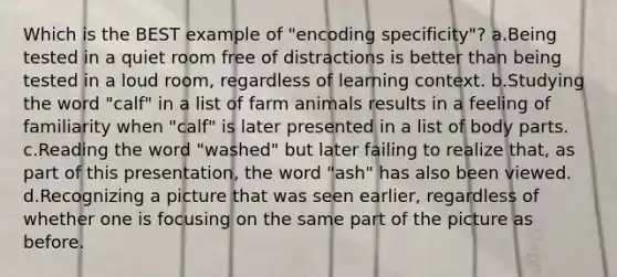 Which is the BEST example of "encoding specificity"? a.Being tested in a quiet room free of distractions is better than being tested in a loud room, regardless of learning context. b.Studying the word "calf" in a list of farm animals results in a feeling of familiarity when "calf" is later presented in a list of body parts. c.Reading the word "washed" but later failing to realize that, as part of this presentation, the word "ash" has also been viewed. d.Recognizing a picture that was seen earlier, regardless of whether one is focusing on the same part of the picture as before.