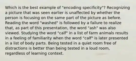 Which is the best example of "encoding specificity"? Recognizing a picture that was seen earlier is unaffected by whether the person is focusing on the same part of the picture as before. Reading the word "washed" is followed by a failure to realize that, as part of this presentation, the word "ash" was also viewed. Studying the word "calf" in a list of farm animals results in a feeling of familiarity when the word "calf" is later presented in a list of body parts. Being tested in a quiet room free of distractions is better than being tested in a loud room, regardless of learning context.