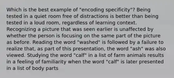 Which is the best example of "encoding specificity"? Being tested in a quiet room free of distractions is better than being tested in a loud room, regardless of learning context. Recognizing a picture that was seen earlier is unaffected by whether the person is focusing on the same part of the picture as before. Reading the word "washed" is followed by a failure to realize that, as part of this presentation, the word "ash" was also viewed. Studying the word "calf" in a list of farm animals results in a feeling of familiarity when the word "calf" is later presented in a list of body parts