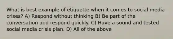 What is best example of etiquette when it comes to social media crises? A) Respond without thinking B) Be part of the conversation and respond quickly. C) Have a sound and tested social media crisis plan. D) All of the above