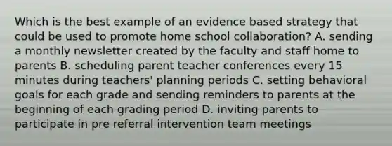 Which is the best example of an evidence based strategy that could be used to promote home school collaboration? A. sending a monthly newsletter created by the faculty and staff home to parents B. scheduling parent teacher conferences every 15 minutes during teachers' planning periods C. setting behavioral goals for each grade and sending reminders to parents at the beginning of each grading period D. inviting parents to participate in pre referral intervention team meetings