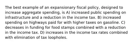 The best example of an expansionary <a href='https://www.questionai.com/knowledge/kPTgdbKdvz-fiscal-policy' class='anchor-knowledge'>fiscal policy</a>, designed to increase aggregate spending, is A) increased public spending on infrastructure and a reduction in the income tax. B) increased spending on highways paid for with higher taxes on gasoline. C) decreases in funding for food stamps combined with a reduction in the income tax. D) increases in the income tax rates combined with elimination of tax loopholes.