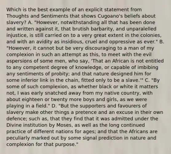 Which is the best example of an explicit statement from Thoughts and Sentiments that shows Cugoano's beliefs about slavery? A. "However, notwithstanding all that has been done and written against it, that brutish barbarity, and unparalelled injustice, is still carried on to a very great extent in the colonies, and with an avidity as insidious, cruel and oppressive as ever." B. "However, it cannot but be very discouraging to a man of my complexion in such an attempt as this, to meet with the evil aspersions of some men, who say, 'That an African is not entitled to any competent degree of knowledge, or capable of imbibing any sentiments of probity; and that nature designed him for some inferior link in the chain, fitted only to be a slave.'" C. "By some of such complexion, as whether black or white it matters not, I was early snatched away from my native country, with about eighteen or twenty more boys and girls, as we were playing in a field." D. "But the supporters and favourers of slavery make other things a pretence and an excuse in their own defence; such as, that they find that it was admitted under the Divine institution by Moses, as well as the long continued practice of different nations for ages; and that the Africans are peculiarly marked out by some signal prediction in nature and complexion for that purpose."