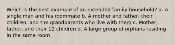 Which is the best example of an extended family household? a. A single man and his roommate b. A mother and father, their children, and the grandparents who live with them c. Mother, father, and their 12 children d. A large group of orphans residing in the same room