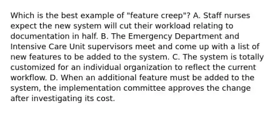 Which is the best example of "feature creep"? A. Staff nurses expect the new system will cut their workload relating to documentation in half. B. The Emergency Department and Intensive Care Unit supervisors meet and come up with a list of new features to be added to the system. C. The system is totally customized for an individual organization to reflect the current workflow. D. When an additional feature must be added to the system, the implementation committee approves the change after investigating its cost.