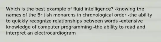 Which is the best example of fluid intelligence? -knowing the names of the British monarchs in chronological order -the ability to quickly recognize relationships between words -extensive knowledge of computer programming -the ability to read and interpret an electrocardiogram