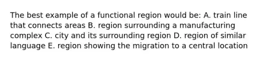 The best example of a functional region would be: A. train line that connects areas B. region surrounding a manufacturing complex C. city and its surrounding region D. region of similar language E. region showing the migration to a central location