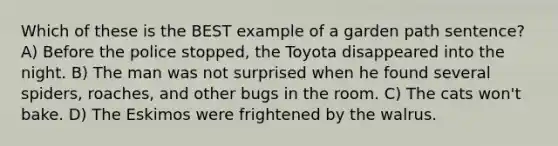 Which of these is the BEST example of a garden path sentence? A) Before the police stopped, the Toyota disappeared into the night. B) The man was not surprised when he found several spiders, roaches, and other bugs in the room. C) The cats won't bake. D) The Eskimos were frightened by the walrus.