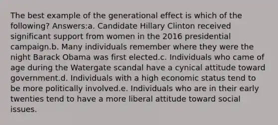 The best example of the generational effect is which of the following? Answers:a. Candidate Hillary Clinton received significant support from women in the 2016 presidential campaign.b. Many individuals remember where they were the night Barack Obama was first elected.c. Individuals who came of age during the Watergate scandal have a cynical attitude toward government.d. Individuals with a high economic status tend to be more politically involved.e. Individuals who are in their early twenties tend to have a more liberal attitude toward social issues.