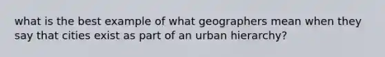 what is the best example of what geographers mean when they say that cities exist as part of an urban hierarchy?