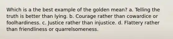 Which is a the best example of the golden mean? a. Telling the truth is better than lying. b. Courage rather than cowardice or foolhardiness. c. Justice rather than injustice. d. Flattery rather than friendliness or quarrelsomeness.