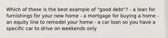 Which of these is the best example of "good debt"? - a loan for furnishings for your new home - a mortgage for buying a home - an equity line to remodel your home - a car loan so you have a specific car to drive on weekends only