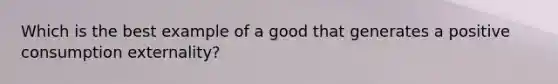 Which is the best example of a good that generates a positive consumption externality?