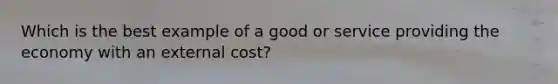 Which is the best example of a good or service providing the economy with an external cost?