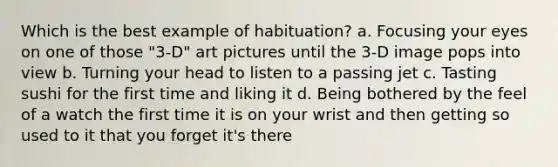 Which is the best example of habituation? a. Focusing your eyes on one of those "3-D" art pictures until the 3-D image pops into view b. Turning your head to listen to a passing jet c. Tasting sushi for the first time and liking it d. Being bothered by the feel of a watch the first time it is on your wrist and then getting so used to it that you forget it's there