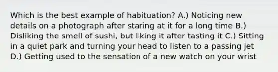 Which is the best example of habituation? A.) Noticing new details on a photograph after staring at it for a long time B.) Disliking the smell of sushi, but liking it after tasting it C.) Sitting in a quiet park and turning your head to listen to a passing jet D.) Getting used to the sensation of a new watch on your wrist