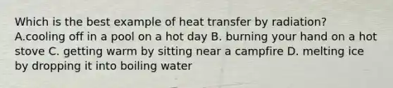 Which is the best example of heat transfer by radiation? A.cooling off in a pool on a hot day B. burning your hand on a hot stove C. getting warm by sitting near a campfire D. melting ice by dropping it into boiling water