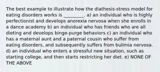 The best example to illustrate how the diathesis-stress model for eating disorders works is _________. a) an individual who is highly perfectionist and develops anorexia nervosa when she enrolls in a dance academy b) an individual who has friends who are all dieting and develops binge-purge behaviors c) an individual who has a maternal aunt and a paternal cousin who suffer from eating disorders, and subsequently suffers from bulimia nervosa. d) an individual who enters a stressful new situation, such as starting college, and then starts restricting her diet. e) NONE OF THE ABOVE