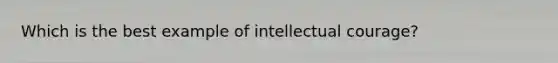 Which is the best example of intellectual courage?