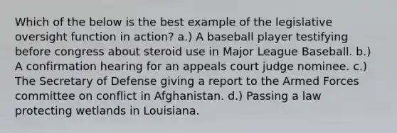 Which of the below is the best example of the legislative oversight function in action? a.) A baseball player testifying before congress about steroid use in Major League Baseball. b.) A confirmation hearing for an appeals court judge nominee. c.) The Secretary of Defense giving a report to the Armed Forces committee on conflict in Afghanistan. d.) Passing a law protecting wetlands in Louisiana.