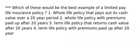 *** Which of these would be the best example of a limited pay life insurance policy ? 1. Whole life policy that pays out its cash value over a 20 year period 2. whole life policy with premiums paid up after 20 years 3. term life policy that returns cash value after 20 years 4. term life policy with premiums paid up after 20 year