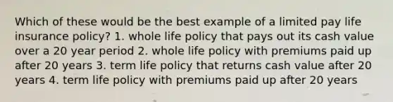 Which of these would be the best example of a limited pay life insurance policy? 1. whole life policy that pays out its cash value over a 20 year period 2. whole life policy with premiums paid up after 20 years 3. term life policy that returns cash value after 20 years 4. term life policy with premiums paid up after 20 years