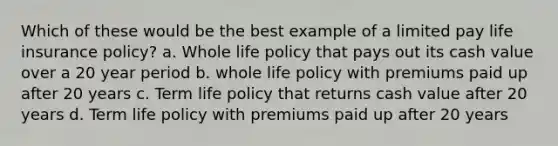 Which of these would be the best example of a limited pay life insurance policy? a. Whole life policy that pays out its cash value over a 20 year period b. whole life policy with premiums paid up after 20 years c. Term life policy that returns cash value after 20 years d. Term life policy with premiums paid up after 20 years