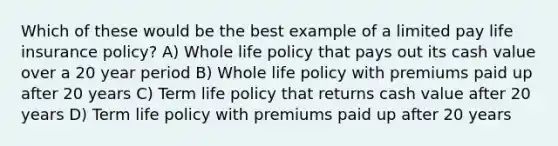 Which of these would be the best example of a limited pay life insurance policy? A) Whole life policy that pays out its cash value over a 20 year period B) Whole life policy with premiums paid up after 20 years C) Term life policy that returns cash value after 20 years D) Term life policy with premiums paid up after 20 years