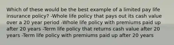 Which of these would be the best example of a limited pay life insurance policy? -Whole life policy that pays out its cash value over a 20 year period -Whole life policy with premiums paid up after 20 years -Term life policy that returns cash value after 20 years -Term life policy with premiums paid up after 20 years