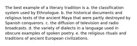 The best example of a literary tradition is a. the classification system used by Ethnologue. b. the historical documents and religious texts of the ancient Maya that were partly destroyed by Spanish conquerors. c. the diffusion of television and radio broadcasts. d. the variety of dialects in a language used in obscure examples of spoken poetry. e. the religious rituals and traditions of ancient European civilizations.