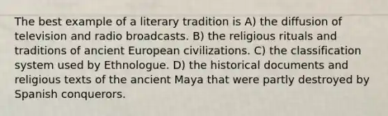 The best example of a literary tradition is A) the diffusion of television and radio broadcasts. B) the religious rituals and traditions of ancient European civilizations. C) the classification system used by Ethnologue. D) the historical documents and religious texts of the ancient Maya that were partly destroyed by Spanish conquerors.