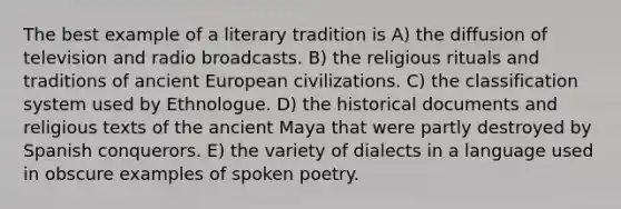 The best example of a literary tradition is A) the diffusion of television and radio broadcasts. B) the religious rituals and traditions of ancient European civilizations. C) the classification system used by Ethnologue. D) the historical documents and religious texts of the ancient Maya that were partly destroyed by Spanish conquerors. E) the variety of dialects in a language used in obscure examples of spoken poetry.