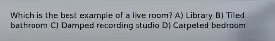 Which is the best example of a live room? A) Library B) Tiled bathroom C) Damped recording studio D) Carpeted bedroom