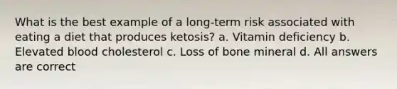 What is the best example of a long-term risk associated with eating a diet that produces ketosis? a. Vitamin deficiency b. Elevated blood cholesterol c. Loss of bone mineral d. All answers are correct