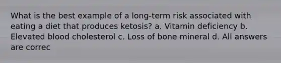 What is the best example of a long-term risk associated with eating a diet that produces ketosis? a. Vitamin deficiency b. Elevated blood cholesterol c. Loss of bone mineral d. All answers are correc