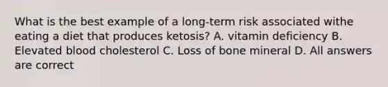 What is the best example of a long-term risk associated withe eating a diet that produces ketosis? A. vitamin deficiency B. Elevated blood cholesterol C. Loss of bone mineral D. All answers are correct