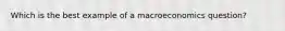 Which is the best example of a macroeconomics question?