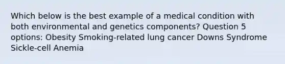 Which below is the best example of a medical condition with both environmental and genetics components? Question 5 options: Obesity Smoking-related lung cancer Downs Syndrome Sickle-cell Anemia