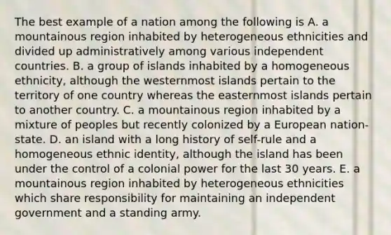 The best example of a nation among the following is A. a mountainous region inhabited by heterogeneous ethnicities and divided up administratively among various independent countries. B. a group of islands inhabited by a homogeneous ethnicity, although the westernmost islands pertain to the territory of one country whereas the easternmost islands pertain to another country. C. a mountainous region inhabited by a mixture of peoples but recently colonized by a European nation-state. D. an island with a long history of self-rule and a homogeneous ethnic identity, although the island has been under the control of a colonial power for the last 30 years. E. a mountainous region inhabited by heterogeneous ethnicities which share responsibility for maintaining an independent government and a standing army.