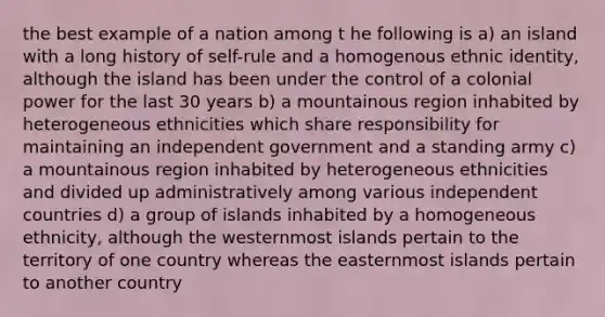 the best example of a nation among t he following is a) an island with a long history of self-rule and a homogenous ethnic identity, although the island has been under the control of a colonial power for the last 30 years b) a mountainous region inhabited by heterogeneous ethnicities which share responsibility for maintaining an independent government and a standing army c) a mountainous region inhabited by heterogeneous ethnicities and divided up administratively among various independent countries d) a group of islands inhabited by a homogeneous ethnicity, although the westernmost islands pertain to the territory of one country whereas the easternmost islands pertain to another country