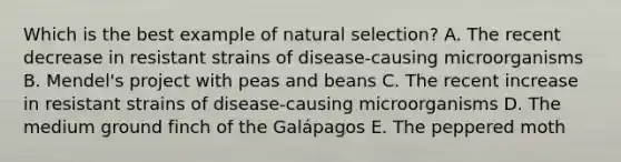 ​Which is the best example of natural selection? A. The recent decrease in resistant strains of disease-causing microorganisms B. ​Mendel's project with peas and beans C. The recent increase in resistant strains of disease-causing microorganisms D. ​The medium ground finch of the Galápagos E. The peppered moth