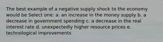 The best example of a negative supply shock to the economy would be Select one: a. an increase in the money supply b. a decrease in government spending c. a decrease in the real interest rate d. unexpectedly higher resource prices e. technological improvements