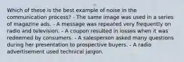 Which of these is the best example of noise in the communication process? - The same image was used in a series of magazine ads. - A message was repeated very frequently on radio and television. - A coupon resulted in losses when it was redeemed by consumers. - A salesperson asked many questions during her presentation to prospective buyers. - A radio advertisement used technical jargon.