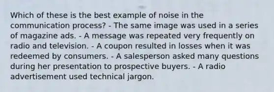 Which of these is the best example of noise in <a href='https://www.questionai.com/knowledge/kTysIo37id-the-communication-process' class='anchor-knowledge'>the communication process</a>? - The same image was used in a series of magazine ads. - A message was repeated very frequently on radio and television. - A coupon resulted in losses when it was redeemed by consumers. - A salesperson asked many questions during her presentation to prospective buyers. - A radio advertisement used technical jargon.