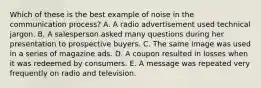 Which of these is the best example of noise in the communication process? A. A radio advertisement used technical jargon. B. A salesperson asked many questions during her presentation to prospective buyers. C. The same image was used in a series of magazine ads. D. A coupon resulted in losses when it was redeemed by consumers. E. A message was repeated very frequently on radio and television.