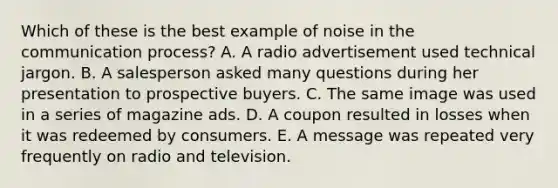 Which of these is the best example of noise in the communication process? A. A radio advertisement used technical jargon. B. A salesperson asked many questions during her presentation to prospective buyers. C. The same image was used in a series of magazine ads. D. A coupon resulted in losses when it was redeemed by consumers. E. A message was repeated very frequently on radio and television.